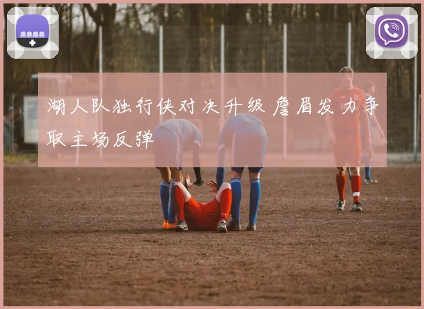 湖人队独行侠对决升级 詹眉发力争取主场反弹