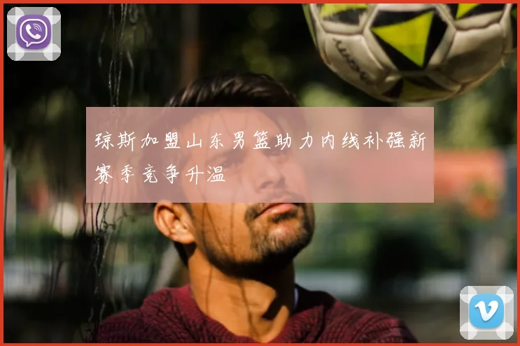 琼斯加盟山东男篮助力内线补强新赛季竞争升温