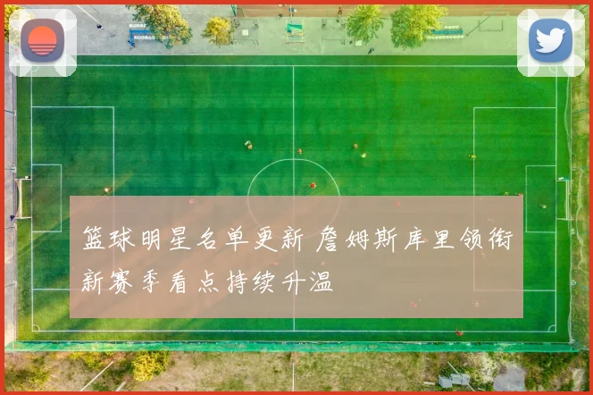 篮球明星名单更新 詹姆斯库里领衔新赛季看点持续升温