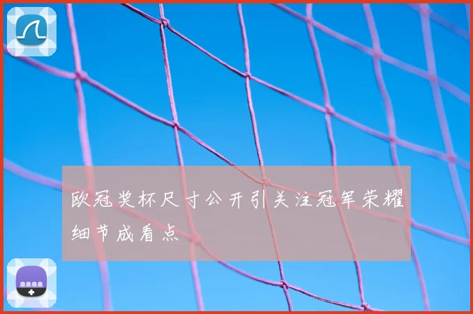 欧冠奖杯尺寸公开引关注冠军荣耀细节成看点