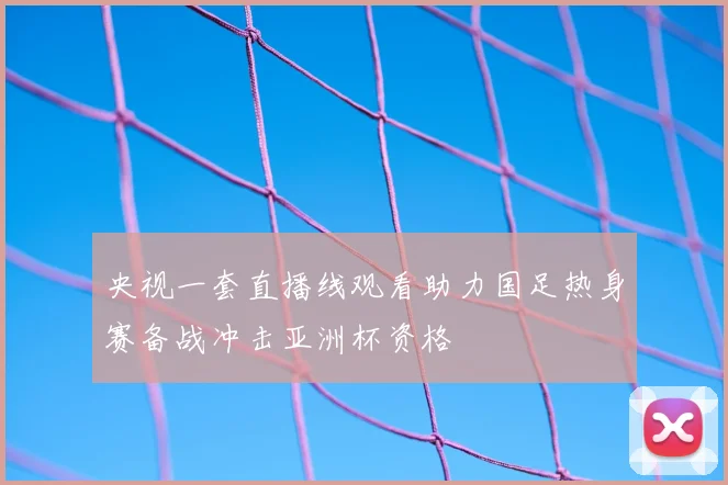 央视一套直播线观看助力国足热身赛备战冲击亚洲杯资格
