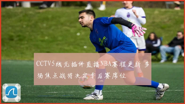 CCTV5线无插件直播NBA赛程更新 多场焦点战将决定季后赛席位