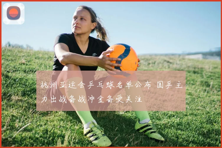 杭州亚运会乒乓球名单公布 国乒主力出战备战冲金备受关注