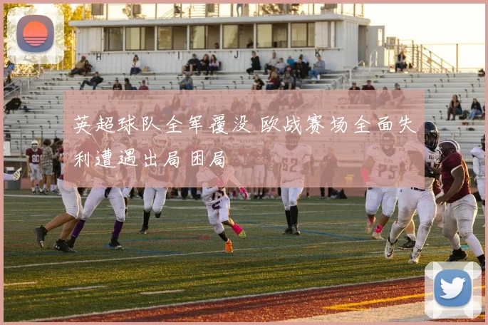 英超球队全军覆没 欧战赛场全面失利遭遇出局困局