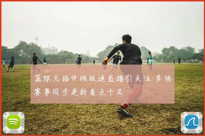篮球无插件线极速直播引关注 多场赛事同步更新看点十足
