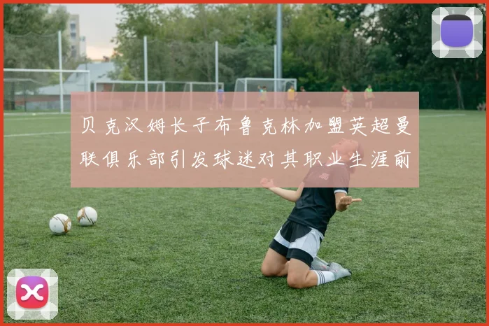 贝克汉姆长子布鲁克林加盟英超曼联俱乐部引发球迷对其职业生涯前景关注