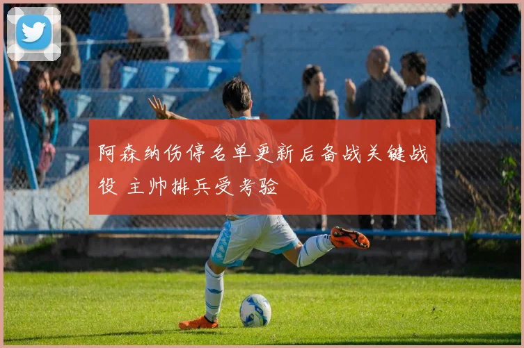 阿森纳伤停名单更新后备战关键战役 主帅排兵受考验