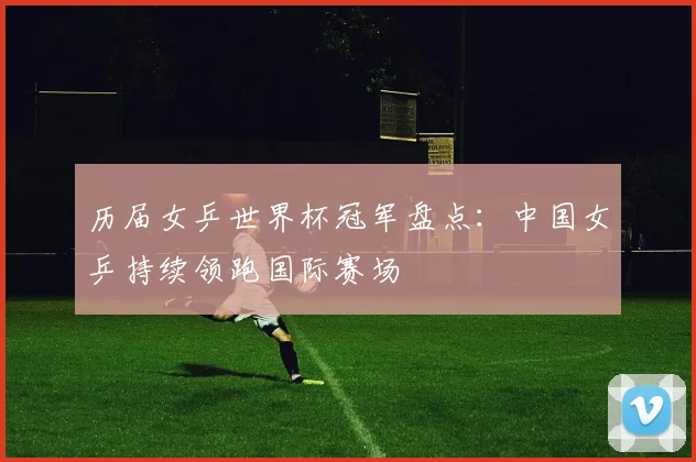 历届女乒世界杯冠军盘点:中国女乒持续领跑国际赛场