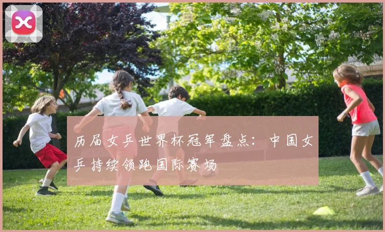 历届女乒世界杯冠军盘点:中国女乒持续领跑国际赛场