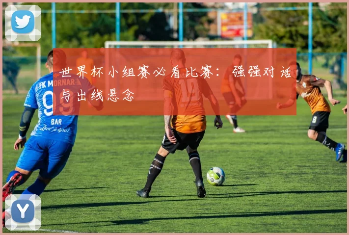世界杯小组赛必看比赛:强强对话与出线悬念