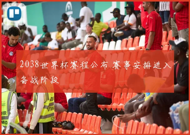 2038世界杯赛程公布 赛事安排进入备战阶段